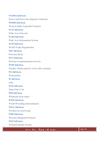 . Ê ( - к ) Page 145
WAPDA full form
Water and Power Development Authority
WIPRO full form
Western India Vegetable Products
WAN full form
Wide Area Network
WAIS full form
Wide Area Information System
WTO full form
World Trade Organisation
WB full form
Welcome Back
WCS full form
Wireless Communications Service
WMF full form
Window Media and Fax viewer file extension
WS full form
Workstation
W full form
with
WTF full form
What The F**K
WPI full form
Wholesale Price Index
WWE full form
World Wrestling Entertainment
WILL full form
Wireless in Local Loop
WDP full form
Wireless Datagram Protocol
WEF full form
World Economic Forum
 