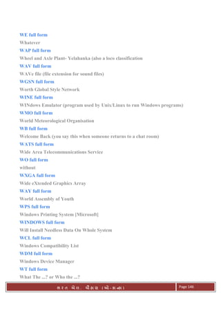 . Ê ( - к ) Page 146
WE full form
Whatever
WAP full form
Wheel and Axle Plant- Yelahanka (also a loco classification
WAV full form
WAVe file (file extension for sound files)
WGSN full form
Worth Global Style Network
WINE full form
WINdows Emulator (program used by Unix/Linux to run Windows programs)
WMO full form
World Meteorological Organisation
WB full form
Welcome Back (you say this when someone returns to a chat room)
WATS full form
Wide Area Telecommunications Service
WO full form
without
WXGA full form
Wide eXtended Graphics Array
WAY full form
World Assembly of Youth
WPS full form
Windows Printing System [Microsoft]
WINDOWS full form
Will Install Needless Data On Whole System
WCL full form
Windows Compatibility List
WDM full form
Windows Device Manager
WT full form
What The ...? or Who the ...?
 