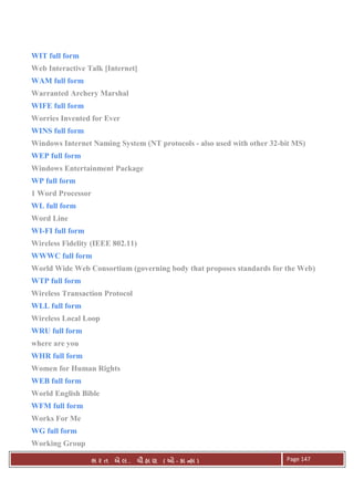 . Ê ( - к ) Page 147
WIT full form
Web Interactive Talk [Internet]
WAM full form
Warranted Archery Marshal
WIFE full form
Worries Invented for Ever
WINS full form
Windows Internet Naming System (NT protocols - also used with other 32-bit MS)
WEP full form
Windows Entertainment Package
WP full form
1 Word Processor
WL full form
Word Line
WI-FI full form
Wireless Fidelity (IEEE 802.11)
WWWC full form
World Wide Web Consortium (governing body that proposes standards for the Web)
WTP full form
Wireless Transaction Protocol
WLL full form
Wireless Local Loop
WRU full form
where are you
WHR full form
Women for Human Rights
WEB full form
World English Bible
WFM full form
Works For Me
WG full form
Working Group
 