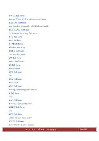 . Ê ( - к ) Page 157
YWCA full form
Young Women’s Christians Association
YAHOO full form
Yet Another Hierarchy of Officious Oracle
YES-BANK full form
Its does not have any full form
YTD full form
Year To Date
YTM full form
Yield to Maturity
YOLO full form
you only live once
YW full form
Youre Welcome
YS full form
You Stinker
YUP full form
yes
Y2K full form
Year 2000
YSQ full form
Young Schema Questionnaire
Y full form
why
YAS full form
Youth Affairs and Sports
YHEW full form
you
YIM full form
yahoo instant messenger
YMFP full form
Your Most Favorite Person
 