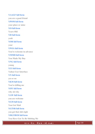 . Ê ( - к ) Page 158
YAAGF full form
you are a good friend
YPOM full form
your place or mine
YO full form
Years Old
YH full form
yeah
YOR full form
your
YWIA full form
You're welcome in advance
YMMD full form
You Made My Day
YNG full form
young
YUI full form
Yahoo User Interface
YN full form
yes or no
YKM full form
You're killing me
YOY full form
why oh why
YAW full form
you are welcome
YGM full form
You Got Mail
YGTSR full form
you got that shit right
YHGTBSM full form
You Have Got To Be Shitting Me
 