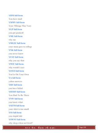 . Ê ( - к ) Page 159
YHM full form
You have mail
YMMV full form
Your Mileage May Vary
YGP full form
you got punked!
YME full form
why me
YMG2C full form
your mom goes to college
YNK full form
you never know
YUST full form
why you say that
YWIC full form
why would i care
YOYO full form
You're On Your Own
YA full form
yahoo answers
YHF full form
you have failed
YHTBT full form
You Had To Be There
YNW full form
you know what
YSITM full form
your shirt is too small
YSS full form
you stupid shit
YSWNT full form
why sleep when not tired?
 