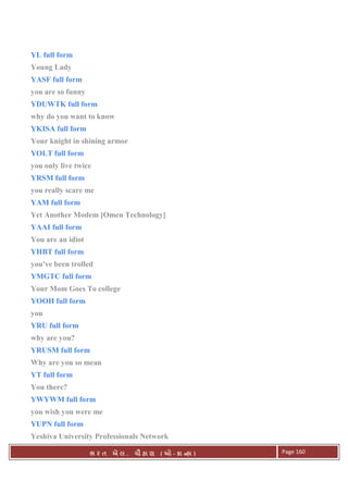 . Ê ( - к ) Page 160
YL full form
Young Lady
YASF full form
you are so funny
YDUWTK full form
why do you want to know
YKISA full form
Your knight in shining armor
YOLT full form
you only live twice
YRSM full form
you really scare me
YAM full form
Yet Another Modem [Omen Technology]
YAAI full form
You are an idiot
YHBT full form
you've been trolled
YMGTC full form
Your Mom Goes To college
YOOH full form
you
YRU full form
why are you?
YRUSM full form
Why are you so mean
YT full form
You there?
YWYWM full form
you wish you were me
YUPN full form
Yeshiva University Professionals Network
 