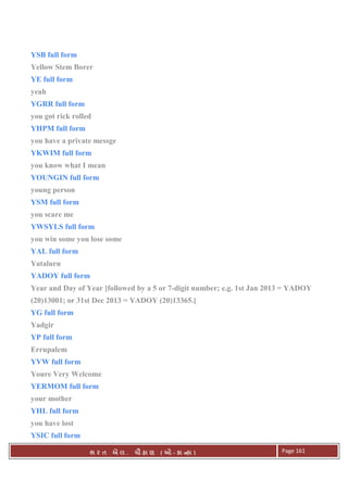 . Ê ( - к ) Page 161
YSB full form
Yellow Stem Borer
YE full form
yeah
YGRR full form
you got rick rolled
YHPM full form
you have a private messge
YKWIM full form
you know what I mean
YOUNGIN full form
young person
YSM full form
you scare me
YWSYLS full form
you win some you lose some
YAL full form
Yataluru
YADOY full form
Year and Day of Year [followed by a 5 or 7-digit number; e.g. 1st Jan 2013 = YADOY
(20)13001; or 31st Dec 2013 = YADOY (20)13365.]
YG full form
Yadgir
YP full form
Errupalem
YVW full form
Youre Very Welcome
YERMOM full form
your mother
YHL full form
you have lost
YSIC full form
 