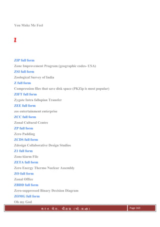 . Ê ( - к ) Page 163
You Make Me Feel
ZZZZ
ZIP full form
Zone Improvement Program (geographic codes- USA)
ZSI full form
Zoological Survey of India
Z full form
Compression files that save disk space (PKZip is most popular)
ZIFT full form
Zygote Intra fallopian Transfer
ZEE full form
zee entertainment enterprise
ZCC full form
Zonal Cultural Centre
ZP full form
Zero Padding
ZCDS full form
Zdesign Collaborative Design Studios
Z1 full form
ZoneAlarm File
ZETA full form
Zero Energy Thermo Nuclear Assembly
ZO full form
Zonal Office
ZBDD full form
Zero-suppressed Binary Decision Diagram
ZOMG full form
Oh my God
 