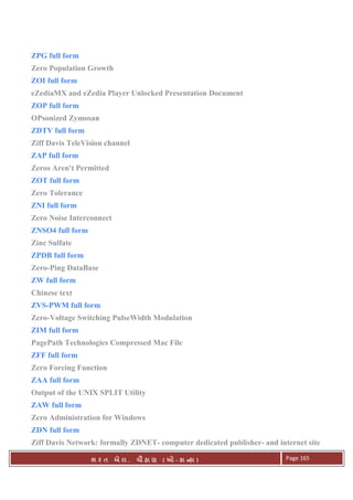 . Ê ( - к ) Page 165
ZPG full form
Zero Population Growth
ZOI full form
eZediaMX and eZedia Player Unlocked Presentation Document
ZOP full form
OPsonized Zymosan
ZDTV full form
Ziff Davis TeleVision channel
ZAP full form
Zeros Aren't Permitted
ZOT full form
Zero Tolerance
ZNI full form
Zero Noise Interconnect
ZNSO4 full form
Zinc Sulfate
ZPDB full form
Zero-Ping DataBase
ZW full form
Chinese text
ZVS-PWM full form
Zero-Voltage Switching PulseWidth Modulation
ZIM full form
PagePath Technologies Compressed Mac File
ZFF full form
Zero Forcing Function
ZAA full form
Output of the UNIX SPLIT Utility
ZAW full form
Zero Administration for Windows
ZDN full form
Ziff Davis Network: formally ZDNET- computer dedicated publisher- and internet site
 