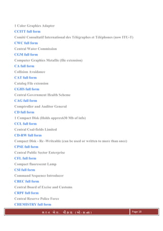 . Ê ( - к ) Page 18
1 Color Graphics Adapter
CCITT full form
Comité Consultatif International des Télégraphes et Téléphones (now ITU-T)
CWC full form
Central Water Commission
CGM full form
Computer Graphics Metafile (file extension)
CA full form
Collision Avoidance
CAT full form
Catalog File extension
CGHS full form
Central Government Health Scheme
CAG full form
Comptroller and Auditor General
CD full form
1 Compact Disk (Holds approx630 Mb of info)
CCL full form
Central Coal-fields Limited
CD-RW full form
Compact Disk - Re -Writeable (can be used or written to more than once)
CPSE full form
Central Public Sector Enterprise
CFL full form
Compact fluorescent Lamp
CSI full form
Command Sequence Introducer
CBEC full form
Central Board of Excise and Customs
CRPF full form
Central Reserve Police Force
CHEMISTRY full form
 