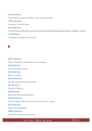 . Ê ( - к ) Page 21
CRF full form
Cable Retransmission Facility Cross Reference File
CWG full form
Common Wealth Games
COO full form
Cost Of Ownership (the expense of attaining and maintaining particular computer needs)
CTI full form
Computer Telephone Integrated
D
DIET full form
District Institute of Education and Training
DOS full form
Disk Operating System
DTH full form
Direct to Home
DYSP full form
Deputy Superintendent of Police
DC full form
District Collector
DO full form
Data Out Distributed Objects
DOTS full form
Directly Observed Treatment with Short-term Course
DTP full form
Desk-Top Publishing
DBMS full form
DataBase Management System
 