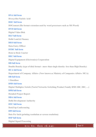 . Ê ( - к ) Page 22
DNA full form
Di-oxyribo-Nucleic Acid
DOC full form
DOCument (file format extension used by word processors such as MS Word)
DVD full form
Digital Video Disk
DLF full form
Delhi Land & Finance
DEO full form
Data Entry Officer
DTDC full form
Desk to Desk Courier
DEC full form
Digital Equipment (Electronics) Corporation
DD full form
Double Density (type of disk format - more than single density- less than High Density)
DCA full form
Department of Company Affairs- (Now known as Ministry of Companies Affairs- MCA)
DB full form
1 DataBase
DMS full form
Digital Multiplex Switch (Nortel Networks Switching Product Family DMS 100 | 200 | …)
DPR full form
Detailed Project Report
DDA full form
Delhi Development Authority
DTC full form
DeskTop Conferencing
DPI full form
Dots Per Inch (printing resolution or screen resolution)
DSP full form
Digital Signal Processing
 