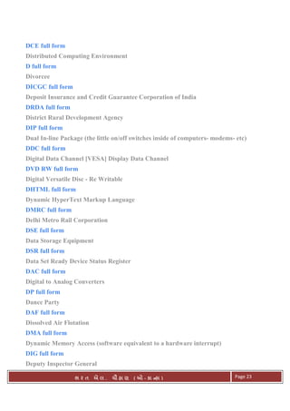 . Ê ( - к ) Page 23
DCE full form
Distributed Computing Environment
D full form
Divorcee
DICGC full form
Deposit Insurance and Credit Guarantee Corporation of India
DRDA full form
District Rural Development Agency
DIP full form
Dual In-line Package (the little on/off switches inside of computers- modems- etc)
DDC full form
Digital Data Channel [VESA] Display Data Channel
DVD RW full form
Digital Versatile Disc - Re Writable
DHTML full form
Dynamic HyperText Markup Language
DMRC full form
Delhi Metro Rail Corporation
DSE full form
Data Storage Equipment
DSR full form
Data Set Ready Device Status Register
DAC full form
Digital to Analog Converters
DP full form
Dance Party
DAF full form
Dissolved Air Flotation
DMA full form
Dynamic Memory Access (software equivalent to a hardware interrupt)
DIG full form
Deputy Inspector General
 