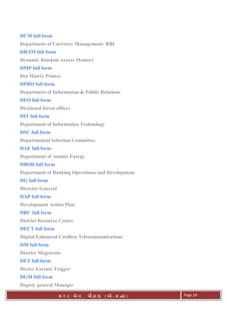 . Ê ( - к ) Page 24
DCM full form
Department of Currency Management- RBI
DRAM full form
Dynamic Random Access Memory
DMP full form
Dot Matrix Printer
DPRO full form
Department of Information & Public Relations
DFO full form
Divisional forest officer
DIT full form
Department of Information Technology
DSC full form
Departmental Selection Committee
DAE full form
Department of Atomic Energy
DBOD full form
Department of Banking Operations and Development
DG full form
Director General
DAP full form
Development Action Plan
DRC full form
District Resource Centre
DECT full form
Digital Enhanced Cordless Telecommunications
DM full form
District Magistrate
DET full form
Device Execute Trigger
DGM full form
Deputy general Manager
 