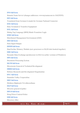 . Ê ( - к ) Page 25
DNS full form
Domain Name Server (changes addresses: wwwmynamecom to 116225253)
DIN full form
Translated from German it stands for German National Connector
DTE full form
Data Terminal (2 Transfer) Equipment
DTL full form
Dialog Tag Language [IBM] Diode-Transistor Logic
DME full form
Distributed Management Environment (OSF)
DIO full form
Data Input-Output
DIMM full form
Dual In-line Memory Module (new processors or RAM slots hooked together)
DDE full form
Dynamic Data Exchange (predecessor to OLE in earlier versions of Windows)
DPS full form
Document Processing System
DGTD full form
Directorate General of Technical Development
DRDO full form
Defence Research and Development Organisation
DVC full form
Damodar Valley Corporation
DDT full form
Dichloro Diphenyle Tri-chloroethane
DGP full form
Director general of police
DPCO full form
Drug Prices Control Order
DIR full form
Directory (file)
 