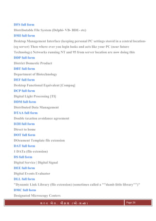 . Ê ( - к ) Page 26
DFS full form
Distributable File System (Delphi- VB- BDE- etc)
DMI full form
Desktop Management Interface (keeping personal PC settings stored in a central location-
(eg server) Then where ever you login looks and acts like your PC (near future
Technology) Networks running NT and 95 from server location are now doing this
DDP full form
District Domestic Product
DBT full form
Department of Biotechnology
DEF full form
Desktop Functional Equivalent [Compaq]
DCP full form
Digital Light Processing [TI]
DDM full form
Distributed Data Management
DTAA full form
Double taxation avoidance agreement
D2H full form
Direct to home
DOT full form
DOcument Template file extension
DAT full form
1 DATa (file extension)
DS full form
Digital Service | Digital Signal
DEE full form
Digital Events Evaluator
DLL full form
"Dynamic Link Library (file extension) (sometimes called a ""dumb little library"")"
DMC full form
Designated Microscopy Centers
 