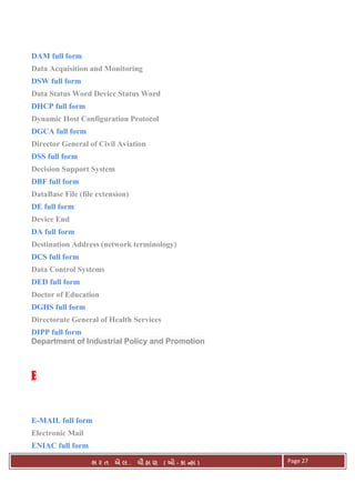 . Ê ( - к ) Page 27
DAM full form
Data Acquisition and Monitoring
DSW full form
Data Status Word Device Status Word
DHCP full form
Dynamic Host Configuration Protocol
DGCA full form
Director General of Civil Aviation
DSS full form
Decision Support System
DBF full form
DataBase File (file extension)
DE full form
Device End
DA full form
Destination Address (network terminology)
DCS full form
Data Control Systems
DED full form
Doctor of Education
DGHS full form
Directorate General of Health Services
DIPP full form
Department of Industrial Policy and Promotion
EEEE
E-MAIL full form
Electronic Mail
ENIAC full form
 