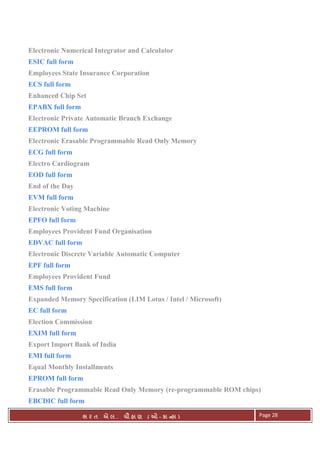 . Ê ( - к ) Page 28
Electronic Numerical Integrator and Calculator
ESIC full form
Employees State Insurance Corporation
ECS full form
Enhanced Chip Set
EPABX full form
Electronic Private Automatic Branch Exchange
EEPROM full form
Electronic Erasable Programmable Read Only Memory
ECG full form
Electro Cardiogram
EOD full form
End of the Day
EVM full form
Electronic Voting Machine
EPFO full form
Employees Provident Fund Organisation
EDVAC full form
Electronic Discrete Variable Automatic Computer
EPF full form
Employees Provident Fund
EMS full form
Expanded Memory Specification (LIM Lotus / Intel / Microsoft)
EC full form
Election Commission
EXIM full form
Export Import Bank of India
EMI full form
Equal Monthly Installments
EPROM full form
Erasable Programmable Read Only Memory (re-programmable ROM chips)
EBCDIC full form
 