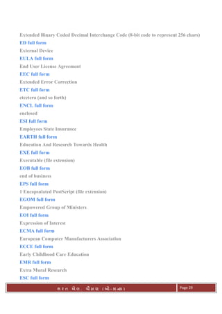 . Ê ( - к ) Page 29
Extended Binary Coded Decimal Interchange Code (8-bit code to represent 256 chars)
ED full form
External Device
EULA full form
End User License Agreement
EEC full form
Extended Error Correction
ETC full form
etcetera (and so forth)
ENCL full form
enclosed
ESI full form
Employees State Insurance
EARTH full form
Education And Research Towards Health
EXE full form
Executable (file extension)
EOB full form
end of business
EPS full form
1 Encapsulated PostScript (file extension)
EGOM full form
Empowered Group of Ministers
EOI full form
Expression of Interest
ECMA full form
European Computer Manufacturers Association
ECCE full form
Early Childhood Care Education
EMR full form
Extra Mural Research
ESC full form
 