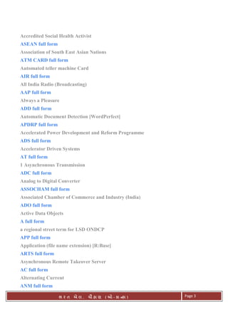 . Ê ( - к ) Page 3
Accredited Social Health Activist
ASEAN full form
Association of South East Asian Nations
ATM CARD full form
Automated teller machine Card
AIR full form
All India Radio (Broadcasting)
AAP full form
Always a Pleasure
ADD full form
Automatic Document Detection [WordPerfect]
APDRP full form
Accelerated Power Development and Reform Programme
ADS full form
Accelerator Driven Systems
AT full form
1 Asynchronous Transmission
ADC full form
Analog to Digital Converter
ASSOCHAM full form
Associated Chamber of Commerce and Industry (India)
ADO full form
Active Data Objects
A full form
a regional street term for LSD ONDCP
APP full form
Application (file name extension) [R:Base]
ARTS full form
Asynchronous Remote Takeover Server
AC full form
Alternating Current
ANM full form
 