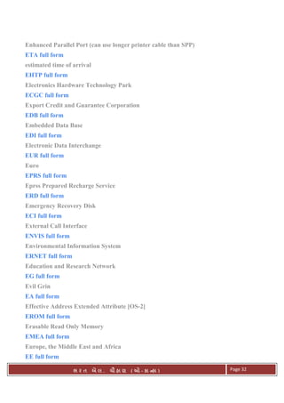 . Ê ( - к ) Page 32
Enhanced Parallel Port (can use longer printer cable than SPP)
ETA full form
estimated time of arrival
EHTP full form
Electronics Hardware Technology Park
ECGC full form
Export Credit and Guarantee Corporation
EDB full form
Embedded Data Base
EDI full form
Electronic Data Interchange
EUR full form
Euro
EPRS full form
Eprss Prepared Recharge Service
ERD full form
Emergency Recovery Disk
ECI full form
External Call Interface
ENVIS full form
Environmental Information System
ERNET full form
Education and Research Network
EG full form
Evil Grin
EA full form
Effective Address Extended Attribute [OS-2]
EROM full form
Erasable Read Only Memory
EMEA full form
Europe, the Middle East and Africa
EE full form
 