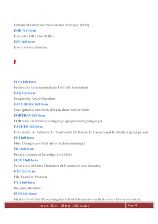 . Ê ( - к ) Page 34
Enhanced Editor for Presentation Manager [IBM]
EOR full form
Exclusive OR (Also XOR)
ESR full form
Event Service Routine
FFFF
FIFA full form
Fédération Internationale de Football Association
FAQ full form
Frequently Asked Question
FACEBOOK full form
Face (photos) and Book (file) to share wid ur frnds
FORTRAN full form
FORmula TRANslation language (programming language)
FATHER full form
F- Friendly A- Achiever T- Trustworth H- Heroic E- Exceptional R- Really a great person
FCI full form
Flux Changes per Inch (drive tech terminology)
FBI full form
Federal Bureau of Investigation (USA)
FICCI full form
Federation of India Chambers of Commerce and Industry
FTP full form
File Transfer Protocol
FYA full form
for your attention
FIFO full form
First In First Out (Processing method of information on first come - first serve basis)
 