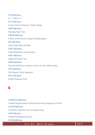 . Ê ( - к ) Page 40
FTS full form
F*** This S***
FCS full form
Frame Check Sequence (Token Ring)
FRN full form
Floating Rate Note
FRCR full form
Fellow of the Royal College of Radiologists
FFI full form
Film Federation of India
FMC full form
Food Machinery Corporation
FOC full form
Flight Of Colors test
FISH full form
First In Still Here (someone who is on line TOO much)
FST full form
Flat Square Tube (monitor)
FCU full form
Fluid Checkout Unit
GGGG
GOOGLE full form
Global Organization of Oriented Group Language of Earth
GATE full form
Graduate Aptitude Test in Engineering
GPS full form
Global Positioning System
GYM full form
 