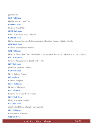 . Ê ( - к ) Page 41
gymnasium
GST full form
Goods And Services Tax
GPO full form
General Post Office
GAIL full form
Gas Authority of India Limited
GSM full form
Global System for Mobile telecommunications | or Groupe Spécial Mobile
GPRS full form
General Packet Radio Service
GPF full form
General Protection Fault (A window error message that occurs when a program crashes)
GATT full form
General Agreement on Tariff and Trade
GET full form
graduate engineer trainee
GBP full form
Great Britain Pound
GP full form
General Purpose
GOM full form
Group of Ministers
GIC full form
General Insurance Corporation
GSAT full form
Geosynchronus Satellite
GHZ full form
gigaHertz (billions of cycles per second)
GOI full form
Government of India
GTI full form
 