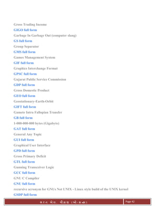 . Ê ( - к ) Page 42
Gross Trading Income
GIGO full form
Garbage In Garbage Out (computer slang)
GS full form
Group Separator
GMS full form
Games Management System
GIF full form
Graphics Interchange Format
GPSC full form
Gujarat Public Service Commission
GDP full form
Gross Domestic Product
GEO full form
Geostationary-Earth-Orbit
GIFT full form
Gamete Intra Fallopian Transfer
GB full form
1-000-000-000 bytes (Gigabyte)
GAT full form
General Any Topic
GUI full form
Graphical User Interface
GPD full form
Gross Primary Deficit
GTL full form
Gunning Transceiver Logic
GCC full form
GNU C Compiler
GNU full form
recursive acronym for GNUs Not UNIX - Linux style build of the UNIX kernel
GSDP full form
 