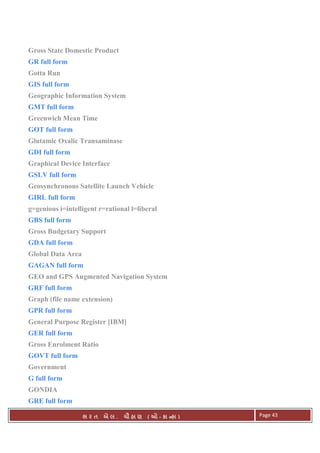 . Ê ( - к ) Page 43
Gross State Domestic Product
GR full form
Gotta Run
GIS full form
Geographic Information System
GMT full form
Greenwich Mean Time
GOT full form
Glutamic Oxalic Transaminase
GDI full form
Graphical Device Interface
GSLV full form
Geosynchronous Satellite Launch Vehicle
GIRL full form
g=genious i=intelligent r=rational l=liberal
GBS full form
Gross Budgetary Support
GDA full form
Global Data Area
GAGAN full form
GEO and GPS Augmented Navigation System
GRF full form
Graph (file name extension)
GPR full form
General Purpose Register [IBM]
GER full form
Gross Enrolment Ratio
GOVT full form
Government
G full form
GONDIA
GRE full form
 