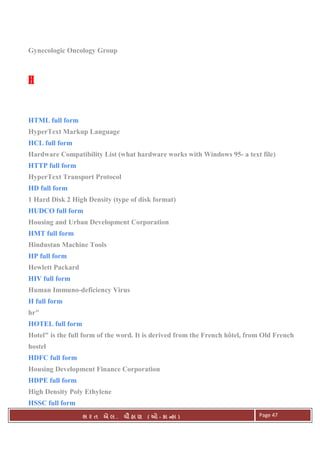 . Ê ( - к ) Page 47
Gynecologic Oncology Group
HHHH
HTML full form
HyperText Markup Language
HCL full form
Hardware Compatibility List (what hardware works with Windows 95- a text file)
HTTP full form
HyperText Transport Protocol
HD full form
1 Hard Disk 2 High Density (type of disk format)
HUDCO full form
Housing and Urban Development Corporation
HMT full form
Hindustan Machine Tools
HP full form
Hewlett Packard
HIV full form
Human Immuno-deficiency Virus
H full form
hr"
HOTEL full form
Hotel" is the full form of the word. It is derived from the French hôtel, from Old French
hostel
HDFC full form
Housing Development Finance Corporation
HDPE full form
High Density Poly Ethylene
HSSC full form
 