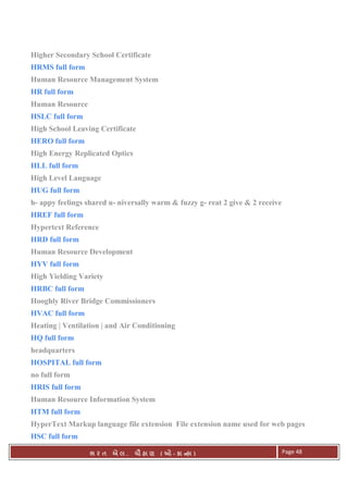 . Ê ( - к ) Page 48
Higher Secondary School Certificate
HRMS full form
Human Resource Management System
HR full form
Human Resource
HSLC full form
High School Leaving Certificate
HERO full form
High Energy Replicated Optics
HLL full form
High Level Language
HUG full form
h- appy feelings shared u- niversally warm & fuzzy g- reat 2 give & 2 receive
HREF full form
Hypertext Reference
HRD full form
Human Resource Development
HYV full form
High Yielding Variety
HRBC full form
Hooghly River Bridge Commissioners
HVAC full form
Heating | Ventilation | and Air Conditioning
HQ full form
headquarters
HOSPITAL full form
no full form
HRIS full form
Human Resource Information System
HTM full form
HyperText Markup language file extension File extension name used for web pages
HSC full form
 