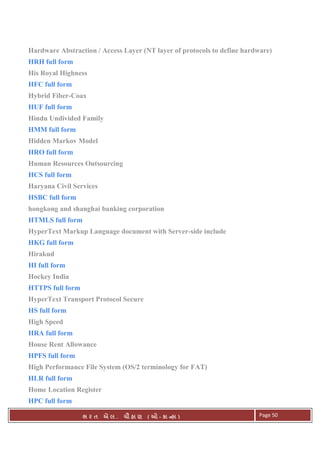 . Ê ( - к ) Page 50
Hardware Abstraction / Access Layer (NT layer of protocols to define hardware)
HRH full form
His Royal Highness
HFC full form
Hybrid Fiber-Coax
HUF full form
Hindu Undivided Family
HMM full form
Hidden Markov Model
HRO full form
Human Resources Outsourcing
HCS full form
Haryana Civil Services
HSBC full form
hongkong and shanghai banking corporation
HTMLS full form
HyperText Markup Language document with Server-side include
HKG full form
Hirakud
HI full form
Hockey India
HTTPS full form
HyperText Transport Protocol Secure
HS full form
High Speed
HRA full form
House Rent Allowance
HPFS full form
High Performance File System (OS/2 terminology for FAT)
HLR full form
Home Location Register
HPC full form
 