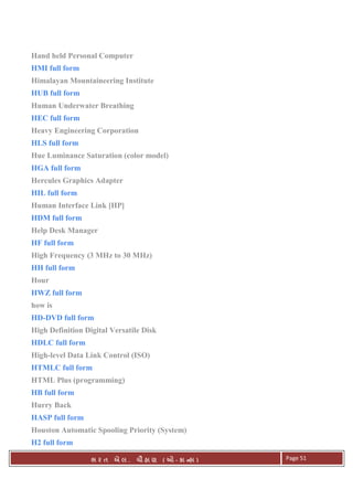 . Ê ( - к ) Page 51
Hand held Personal Computer
HMI full form
Himalayan Mountaineering Institute
HUB full form
Human Underwater Breathing
HEC full form
Heavy Engineering Corporation
HLS full form
Hue Luminance Saturation (color model)
HGA full form
Hercules Graphics Adapter
HIL full form
Human Interface Link [HP]
HDM full form
Help Desk Manager
HF full form
High Frequency (3 MHz to 30 MHz)
HH full form
Hour
HWZ full form
how is
HD-DVD full form
High Definition Digital Versatile Disk
HDLC full form
High-level Data Link Control (ISO)
HTMLC full form
HTML Plus (programming)
HB full form
Hurry Back
HASP full form
Houston Automatic Spooling Priority (System)
H2 full form
 