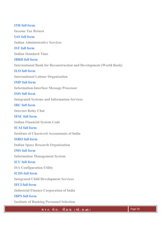 . Ê ( - к ) Page 56
ITR full form
Income Tax Return
IAS full form
Indian Administrative Services
IST full form
Indian Standard Time
IBRD full form
International Bank for Reconstruction and Development (World Bank)
ILO full form
International Labour Organisation
IMP full form
Information-Interface Message Processor
ISIS full form
Integrated Systems and Information Services
IRC full form
Internet Relay Chat
IFSC full form
Indian Financial System Code
ICAI full form
Institute of Chartered Accountants of India
ISRO full form
Indian Space Research Organization
IMS full form
Information Management System
ICU full form
ISA Configuration Utility
ICDS full form
Integrated Child Development Services
IFCI full form
Industrial Finance Corporation of India
IBPS full form
Institute of Banking Personnel Selection
 