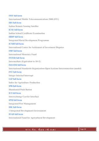 . Ê ( - к ) Page 59
IMT full form
International Mobile Telecommunications 2000 (ITU)
IRS full form
Indian Remote Sensing Satellite
ICSE full form
Indian School Certificate Examination
IRDP full form
Integrated Rural Development Programme
ICSID full form
International Centre for Settlement of Investment Disputes
IMF full form
International Monetary Fund
INTER full form
Intermediate (Equivalent to 10+2)
ISO-OSI full form
International Standards Organization-Open Systems Interconnection (model)
INT full form
Integer Internal Interrupt
IAP full form
Index for Agriculture Production
IPB full form
Illuminated Push Button
ICI full form
Interexchange Carrier Interface
IPM full form
Integrated Pest Management
IDE full form
1 Integrated Development Environment
IFAD full form
International Fund for Agricultural Development
 