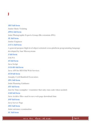 . Ê ( - к ) Page 60
JJJJ
JBT full form
Junior Basic Training
JPEG full form
Joint Photographic Experts Group (file extension JPG)
JE full form
Junior Engineer
JAVA full form
A general purpose high-level object-oriented cross-platform programming language
developed by Sun Microsystems
J full form
JALNA
JS full form
Java Script
JAX-RS full form
Java API for RESTful Web Services
JCB full form
Josephy Cyril Bamford Excavators
JPG full form
Joint Planning Guidance
JIT full form
Just In Time (compiler / translator that only runs code when needed)
JAR full form
Java Archive files- used to save web page download time
JSP full form
Java Server Page
JEE full form
Joint entrance examination
JC full form
 