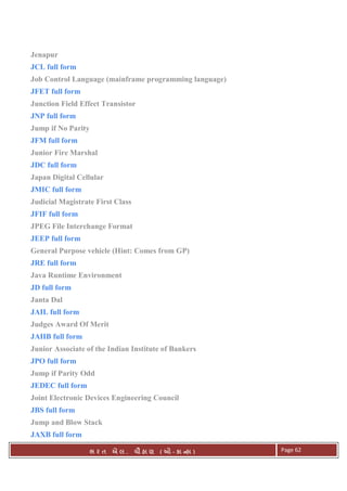 . Ê ( - к ) Page 62
Jenapur
JCL full form
Job Control Language (mainframe programming language)
JFET full form
Junction Field Effect Transistor
JNP full form
Jump if No Parity
JFM full form
Junior Fire Marshal
JDC full form
Japan Digital Cellular
JMIC full form
Judicial Magistrate First Class
JFIF full form
JPEG File Interchange Format
JEEP full form
General Purpose vehicle (Hint: Comes from GP)
JRE full form
Java Runtime Environment
JD full form
Janta Dal
JAIL full form
Judges Award Of Merit
JAIIB full form
Junior Associate of the Indian Institute of Bankers
JPO full form
Jump if Parity Odd
JEDEC full form
Joint Electronic Devices Engineering Council
JBS full form
Jump and Blow Stack
JAXB full form
 