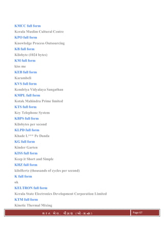 . Ê ( - к ) Page 67
KMCC full form
Kerala Muslim Cultural Centre
KPO full form
Knowledge Process Outsourcing
KB full form
Kilobyte (1024 bytes)
KM full form
kiss me
KEB full form
Karambeli
KVS full form
Kendriya Vidyalaya Sangathan
KMPL full form
Kotak Mahindra Prime limited
KTS full form
Key Telephone System
KBPS full form
Kilobytes per second
KLPD full form
Khade L*** Pe Danda
KG full form
Kinder Garten
KISS full form
Keep it Short and Simple
KHZ full form
kiloHertz (thousands of cycles per second)
K full form
ok
KELTRON full form
Kerala State Electronics Development Corporation Limited
KTM full form
Kinetic Thermal Mixing
 