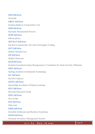 . Ê ( - к ) Page 69
KRS full form
Karisath
KRCL full form
Konkan Railway Corporation- Ltd
KDP full form
Kennedy Documented Process
KMP full form
kill me please
KIT-KAT full form
Kit Kat is named after the chef Christopher Catling
KFT full form
Kidney function test
KP full form
Kidney Pancreas
KGB full form
Komitet Gosudarstvennoy Bezopasnosty ( Committee for State Security of Russia)
KIIT full form
Kalinga Institute of Industrial Technology
KC full form
Kerala Congress
KEWL full form
Knowledge Excellence Wisdom Learning
KEY full form
Kiwanis Educated Youth
KOL full form
kiss on lips
KW full form
Kilo-watt
KIDS full form
Keratitis Ichthyosis and Deafness Syndrome
KIMS full form
Kennedy Inventory Management System
 