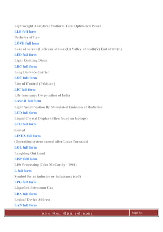 . Ê ( - к ) Page 73
Lightweight Analytical Platform Total Optimized Power
LLB full form
Bachelor of Law
LOVE full form
Lake of sorrow(L) Ocean of tears(O) Valley of death(V) End of life(E)
LED full form
Light Emitting Diode
LDC full form
Long Distance Carrier
LOC full form
Line of Control (Pakistan)
LIC full form
Life Insurance Corporation of India
LASER full form
Light Amplification By Stimulated Emission of Radiation
LCD full form
Liquid Crystal Display (often found on laptops)
LTD full form
limited
LINUX full form
(Operating system named after Linus Torvalds)
LOL full form
Laughing Out Loud
LISP full form
LISt Processing (John McCarthy - 1961)
L full form
Symbol for an inductor or inductance (coil)
LPG full form
Liquefied Petroleum Gas
LDA full form
Logical Device Address
LAN full form
 