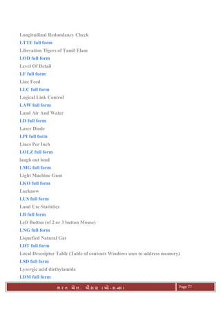 . Ê ( - к ) Page 77
Longitudinal Redundancy Check
LTTE full form
Liberation Tigers of Tamil Elam
LOD full form
Level Of Detail
LF full form
Line Feed
LLC full form
Logical Link Control
LAW full form
Land Air And Water
LD full form
Laser Diode
LPI full form
Lines Per Inch
LOLZ full form
laugh out loud
LMG full form
Light Machine Gum
LKO full form
Lucknow
LUS full form
Land Use Statistics
LB full form
Left Button (of 2 or 3 button Mouse)
LNG full form
Liquefied Natural Gas
LDT full form
Local Descriptor Table (Table of contents Windows uses to address memory)
LSD full form
Lysergic acid diethylamide
LDM full form
 