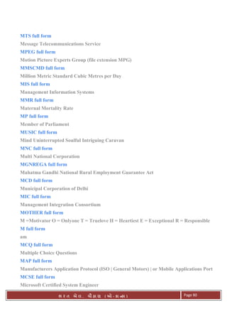 . Ê ( - к ) Page 80
MTS full form
Message Telecommunications Service
MPEG full form
Motion Picture Experts Group (file extension MPG)
MMSCMD full form
Million Metric Standard Cubic Metres per Day
MIS full form
Management Information Systems
MMR full form
Maternal Mortality Rate
MP full form
Member of Parliament
MUSIC full form
Mind Uninterrupted Soulful Intriguing Caravan
MNC full form
Multi National Corporation
MGNREGA full form
Mahatma Gandhi National Rural Employment Guarantee Act
MCD full form
Municipal Corporation of Delhi
MIC full form
Management Integration Consortium
MOTHER full form
M =Motivator O = Onlyone T = Truelove H = Heartiest E = Exceptional R = Responsible
M full form
am
MCQ full form
Multiple Choice Questions
MAP full form
Manufacturers Application Protocol (ISO | General Motors) | or Mobile Applications Port
MCSE full form
Microsoft Certified System Engineer
 