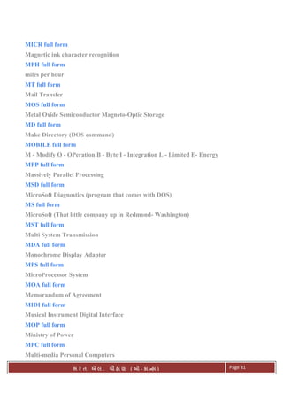 . Ê ( - к ) Page 81
MICR full form
Magnetic ink character recognition
MPH full form
miles per hour
MT full form
Mail Transfer
MOS full form
Metal Oxide Semiconductor Magneto-Optic Storage
MD full form
Make Directory (DOS command)
MOBILE full form
M - Modify O - OPeration B - Byte I - Integration L - Limited E- Energy
MPP full form
Massively Parallel Processing
MSD full form
MicroSoft Diagnostics (program that comes with DOS)
MS full form
MicroSoft (That little company up in Redmond- Washington)
MST full form
Multi System Transmission
MDA full form
Monochrome Display Adapter
MPS full form
MicroProcessor System
MOA full form
Memorandum of Agreement
MIDI full form
Musical Instrument Digital Interface
MOP full form
Ministry of Power
MPC full form
Multi-media Personal Computers
 