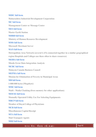 . Ê ( - к ) Page 82
MIDC full form
Maharashtra Industrial Development Corporation
MC full form
Management Center or Message Center
MES full form
Master Earth Station
MHRD full form
Ministry of Human Resource Development
MMS full form
Microsoft Merchant Server
MAN full form
Metropolitan Area Network (several LANs connected together in a similar geographical
region Hospitals and Colleges use these often to share resources)
MEDIA full form
Missile Error Data Integration Analysis
MCBC full form
Malaysia Canada Business Council
MEPMA full form
Mission for Elimination of Poverty in Municipal Areas
MB full form
1-000-000 bytes (Megabyte)
MMC full form
Multi - Media Cloaking (frees memory for other applications)
MOUSE full form
Manually Operated Utility Use For Selecting Equipments
MRCP full form
Member of Royal College of Physicians
MCR full form
Miscellaneous Capital Receipt
MTA full form
Mail Transport Agents
MHZ full form
 