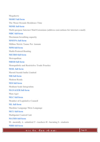 . Ê ( - к ) Page 83
Megahertz
MORT full form
The Mean Oceanic Residence Time
MIME full form
Multi-purpose Internet Mail Extensions (address conventions for internet e-mail)
MBC full form
Maximum breathing capacity
MMTPA full form
Million Metric Tonne Per Annum
MPR full form
Multi-Protocol Routing
METRO full form
Metropolitan
MRSH full form
Monopolistic and Restrictive Trade Practice
MSIL full form
Maruti Suzuki India Limited
MR full form
Modem Ready
MSI full form
Medium Scale Integration
MANAGER full form
Man-Ager
MLC full form
Member of Legislative Council
ML full form
Machine Language Meta Language
MCU full form
Multipoint Control Unit
MATHS full form
M - mentally A - admitted T - teachers H - harming S - students
MBR full form
 