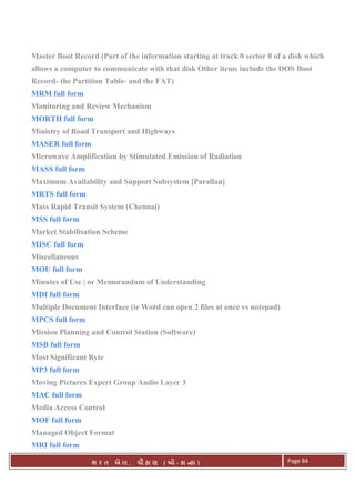 . Ê ( - к ) Page 84
Master Boot Record (Part of the information starting at track 0 sector 0 of a disk which
allows a computer to communicate with that disk Other items include the DOS Boot
Record- the Partition Table- and the FAT)
MRM full form
Monitoring and Review Mechanism
MORTH full form
Ministry of Road Transport and Highways
MASER full form
Microwave Amplification by Stimulated Emission of Radiation
MASS full form
Maximum Availability and Support Subsystem [Parallan]
MRTS full form
Mass Rapid Transit System (Chennai)
MSS full form
Market Stabilisation Scheme
MISC full form
Miscellaneous
MOU full form
Minutes of Use | or Memorandum of Understanding
MDI full form
Multiple Document Interface (ie Word can open 2 files at once vs notepad)
MPCS full form
Mission Planning and Control Station (Software)
MSB full form
Most Significant Byte
MP3 full form
Moving Pictures Expert Group Audio Layer 3
MAC full form
Media Access Control
MOF full form
Managed Object Format
MRI full form
 