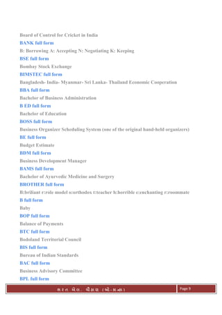 . Ê ( - к ) Page 9
Board of Control for Cricket in India
BANK full form
B: Borrowing A: Accepting N: Negotiating K: Keeping
BSE full form
Bombay Stock Exchange
BIMSTEC full form
Bangladesh- India- Myanmar- Sri Lanka- Thailand Economic Cooperation
BBA full form
Bachelor of Business Administration
B ED full form
Bachelor of Education
BOSS full form
Business Organizer Scheduling System (one of the original hand-held organizers)
BE full form
Budget Estimate
BDM full form
Business Development Manager
BAMS full form
Bachelor of Ayurvedic Medicine and Surgery
BROTHER full form
B:briliant r:role model o:orthodox t:teacher h:horrible e:enchanting r:roommate
B full form
Baby
BOP full form
Balance of Payments
BTC full form
Bodoland Territorial Council
BIS full form
Bureau of Indian Standards
BAC full form
Business Advisory Committee
BPL full form
 