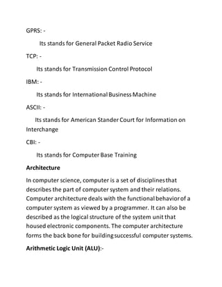 GPRS: -
Its stands for General Packet Radio Service
TCP: -
Its stands for Transmission Control Protocol
IBM: -
Its stands for InternationalBusinessMachine
ASCII: -
Its stands for American Stander Court for Information on
Interchange
CBI: -
Its stands for ComputerBase Training
Architecture
In computer science, computer is a set of disciplinesthat
describes the part of computer system and their relations.
Computer architecture deals with the functionalbehaviorof a
computer system as viewed by a programmer. It can also be
described as the logical structure of the system unit that
housed electronic components. The computer architecture
forms the back bone for buildingsuccessful computer systems.
Arithmetic Logic Unit (ALU):-
 