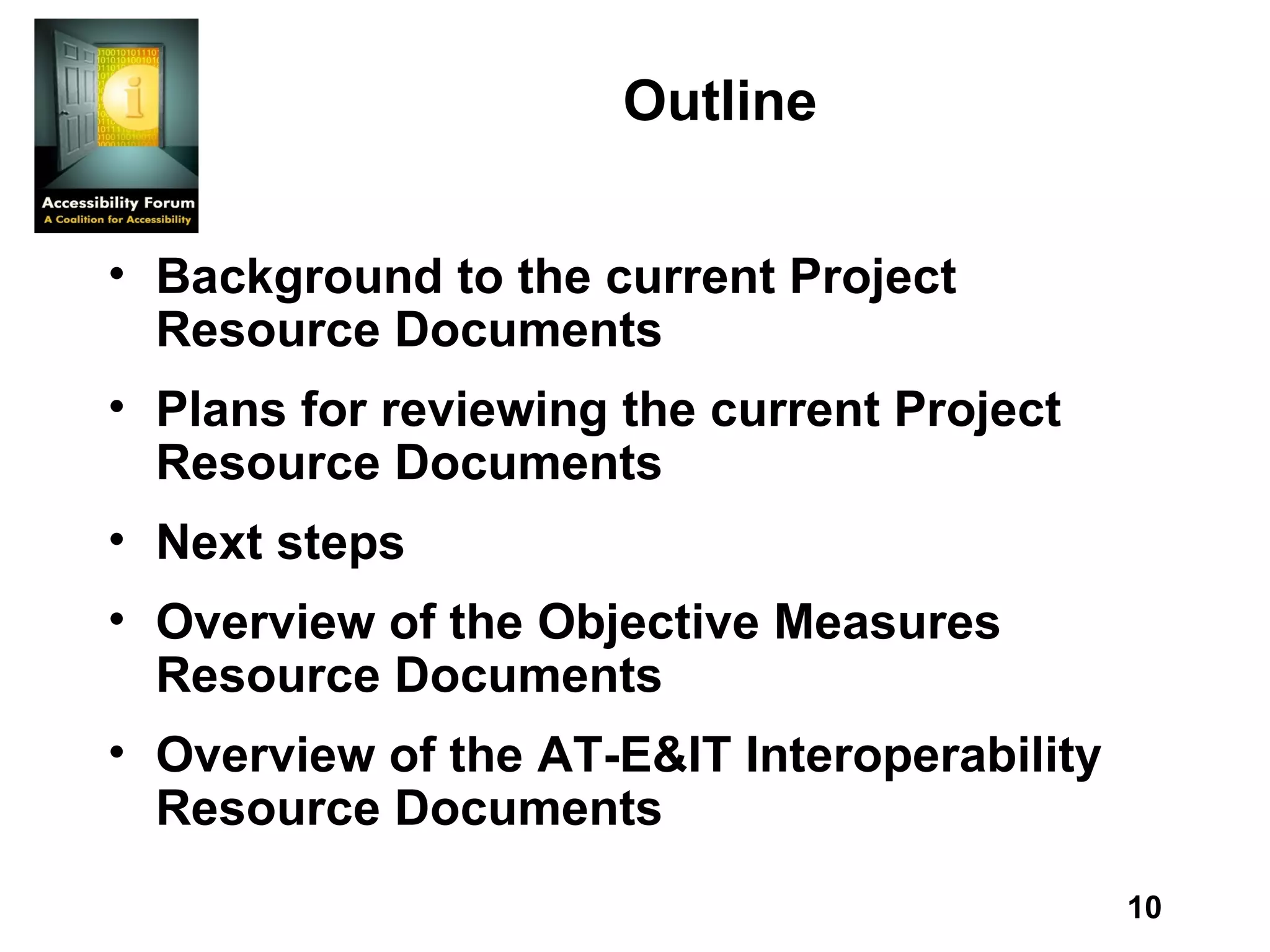 Outline Background to the current Project Resource Documents Plans for reviewing the current Project Resource Documents Next steps Overview of the Objective Measures Resource Documents Overview of the AT-E&IT Interoperability Resource Documents 