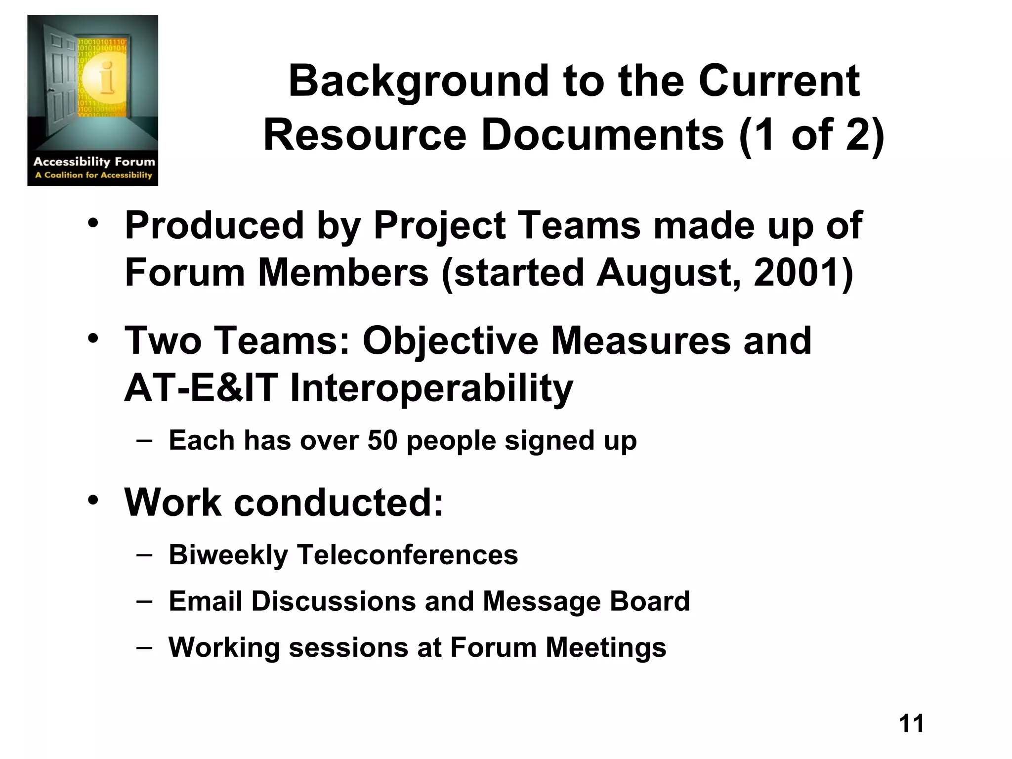 Background to the Current Resource Documents (1 of 2) Produced by Project Teams made up of Forum Members (started August, 2001) Two Teams: Objective Measures and AT-E&IT Interoperability Each has over 50 people signed up Work conducted: Biweekly Teleconferences Email Discussions and Message Board Working sessions at Forum Meetings 