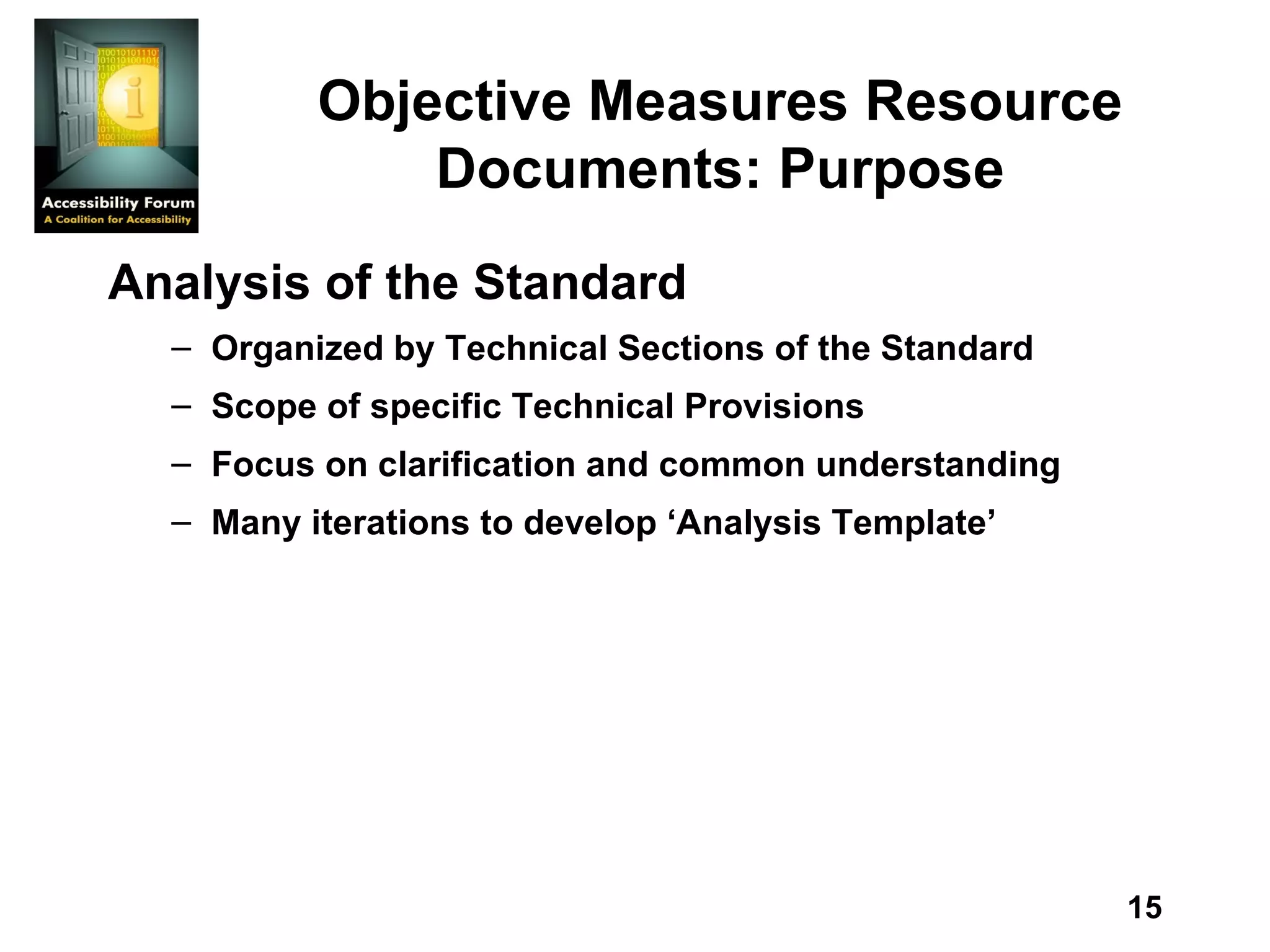 Objective Measures Resource Documents: Purpose Analysis of the Standard Organized by Technical Sections of the Standard Scope of specific Technical Provisions Focus on clarification and common understanding   Many iterations to develop ‘Analysis Template’   