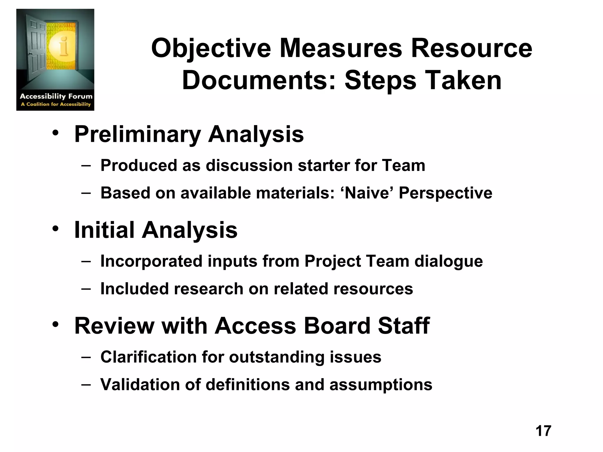 Objective Measures Resource Documents: Steps Taken Preliminary Analysis  Produced as discussion starter for Team  Based on available materials: ‘Naive’ Perspective  Initial Analysis  Incorporated inputs from Project Team dialogue  Included research on related resources  Review with Access Board Staff Clarification for outstanding issues Validation of definitions and assumptions 